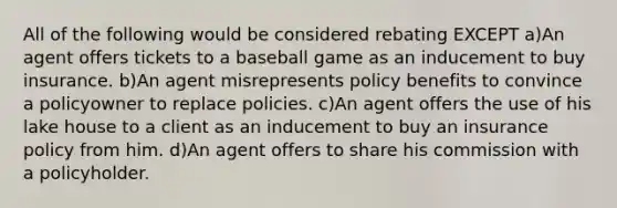 All of the following would be considered rebating EXCEPT a)An agent offers tickets to a baseball game as an inducement to buy insurance. b)An agent misrepresents policy benefits to convince a policyowner to replace policies. c)An agent offers the use of his lake house to a client as an inducement to buy an insurance policy from him. d)An agent offers to share his commission with a policyholder.