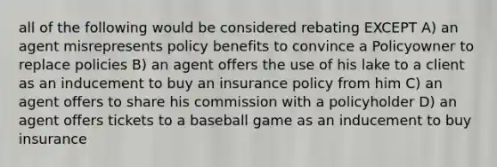 all of the following would be considered rebating EXCEPT A) an agent misrepresents policy benefits to convince a Policyowner to replace policies B) an agent offers the use of his lake to a client as an inducement to buy an insurance policy from him C) an agent offers to share his commission with a policyholder D) an agent offers tickets to a baseball game as an inducement to buy insurance