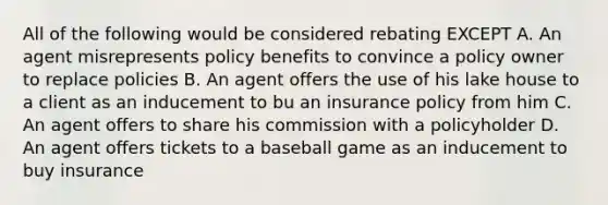 All of the following would be considered rebating EXCEPT A. An agent misrepresents policy benefits to convince a policy owner to replace policies B. An agent offers the use of his lake house to a client as an inducement to bu an insurance policy from him C. An agent offers to share his commission with a policyholder D. An agent offers tickets to a baseball game as an inducement to buy insurance