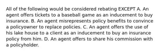 All of the following would be considered rebating EXCEPT A. An agent offers tickets to a baseball game as an inducement to buy insurance. B. An agent misrepresents policy benefits to convince a policyowner to replace policies. C. An agent offers the use of his lake house to a client as an inducement to buy an insurance policy from him. D. An agent offers to share his commission with a policyholder.