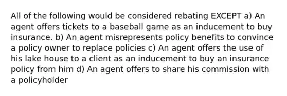 All of the following would be considered rebating EXCEPT a) An agent offers tickets to a baseball game as an inducement to buy insurance. b) An agent misrepresents policy benefits to convince a policy owner to replace policies c) An agent offers the use of his lake house to a client as an inducement to buy an insurance policy from him d) An agent offers to share his commission with a policyholder