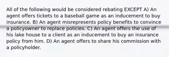 All of the following would be considered rebating EXCEPT A) An agent offers tickets to a baseball game as an inducement to buy insurance. B) An agent misrepresents policy benefits to convince a policyowner to replace policies. C) An agent offers the use of his lake house to a client as an inducement to buy an insurance policy from him. D) An agent offers to share his commission with a policyholder.