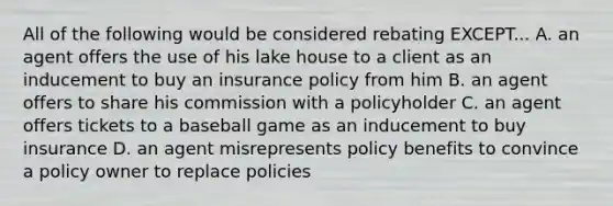 All of the following would be considered rebating EXCEPT... A. an agent offers the use of his lake house to a client as an inducement to buy an insurance policy from him B. an agent offers to share his commission with a policyholder C. an agent offers tickets to a baseball game as an inducement to buy insurance D. an agent misrepresents policy benefits to convince a policy owner to replace policies