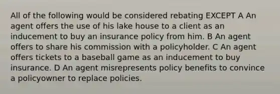 All of the following would be considered rebating EXCEPT A An agent offers the use of his lake house to a client as an inducement to buy an insurance policy from him. B An agent offers to share his commission with a policyholder. C An agent offers tickets to a baseball game as an inducement to buy insurance. D An agent misrepresents policy benefits to convince a policyowner to replace policies.