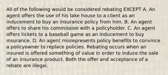 All of the following would be considered rebating EXCEPT A. An agent offers the use of his lake house to a client as an inducement to buy an insurance policy from him. B. An agent offers to share his commission with a policyholder. C. An agent offers tickets to a baseball game as an inducement to buy insurance. D. An agent misrepresents policy benefits to convince a policyowner to replace policies. Rebating occurs when an insured is offered something of value in order to induce the sale of an insurance product. Both the offer and acceptance of a rebate are illegal.