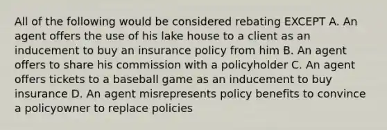 All of the following would be considered rebating EXCEPT A. An agent offers the use of his lake house to a client as an inducement to buy an insurance policy from him B. An agent offers to share his commission with a policyholder C. An agent offers tickets to a baseball game as an inducement to buy insurance D. An agent misrepresents policy benefits to convince a policyowner to replace policies