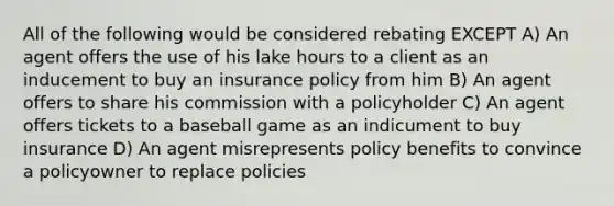 All of the following would be considered rebating EXCEPT A) An agent offers the use of his lake hours to a client as an inducement to buy an insurance policy from him B) An agent offers to share his commission with a policyholder C) An agent offers tickets to a baseball game as an indicument to buy insurance D) An agent misrepresents policy benefits to convince a policyowner to replace policies