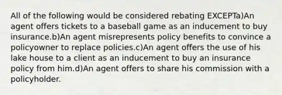 All of the following would be considered rebating EXCEPTa)An agent offers tickets to a baseball game as an inducement to buy insurance.b)An agent misrepresents policy benefits to convince a policyowner to replace policies.c)An agent offers the use of his lake house to a client as an inducement to buy an insurance policy from him.d)An agent offers to share his commission with a policyholder.