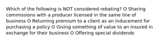 Which of the following is NOT considered rebating? O Sharing commissions with a producer licensed in the same line of business O Returning premium to a client as an inducement for purchasing a policy O Giving something of value to an insured in exchange for their business O Offering special dividends