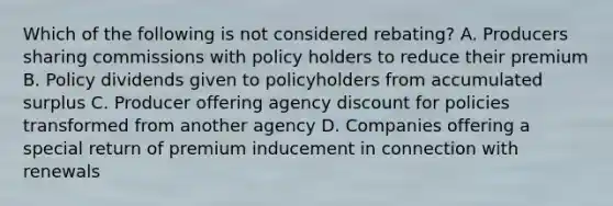 Which of the following is not considered rebating? A. Producers sharing commissions with policy holders to reduce their premium B. Policy dividends given to policyholders from accumulated surplus C. Producer offering agency discount for policies transformed from another agency D. Companies offering a special return of premium inducement in connection with renewals