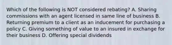 Which of the following is NOT considered rebating? A. Sharing commissions with an agent licensed in same line of business B. Returning premium to a client as an inducement for purchasing a policy C. Giving something of value to an insured in exchange for their business D. Offering special dividends