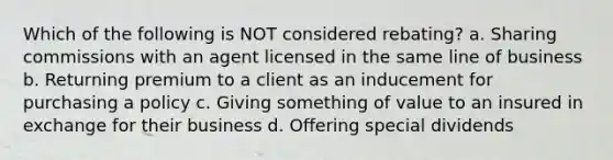 Which of the following is NOT considered rebating? a. Sharing commissions with an agent licensed in the same line of business b. Returning premium to a client as an inducement for purchasing a policy c. Giving something of value to an insured in exchange for their business d. Offering special dividends