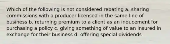 Which of the following is not considered rebating a. sharing commissions with a producer licensed in the same line of business b. returning premium to a client as an inducement for purchasing a policy c. giving something of value to an insured in exchange for their business d. offering special dividends