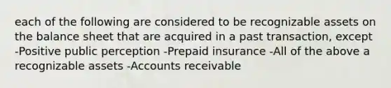 each of the following are considered to be recognizable assets on the balance sheet that are acquired in a past transaction, except -Positive public perception -Prepaid insurance -All of the above a recognizable assets -Accounts receivable