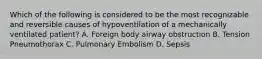 Which of the following is considered to be the most recognizable and reversible causes of hypoventilation of a mechanically ventilated patient? A. Foreign body airway obstruction B. Tension Pneumothorax C. Pulmonary Embolism D. Sepsis