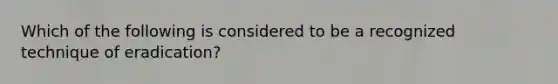 Which of the following is considered to be a recognized technique of eradication?