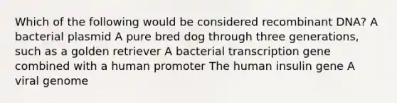 Which of the following would be considered <a href='https://www.questionai.com/knowledge/kkrH4LHLPA-recombinant-dna' class='anchor-knowledge'>recombinant dna</a>? A bacterial plasmid A pure bred dog through three generations, such as a golden retriever A bacterial transcription gene combined with a human promoter The human insulin gene A viral genome