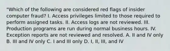 "Which of the following are considered red flags of insider computer fraud? I. Access privileges limited to those required to perform assigned tasks. II. Access logs are not reviewed. III. Production programs are run during normal business hours. IV. Exception reports are not reviewed and resolved. A. II and IV only B. III and IV only C. I and III only D. I, II, III, and IV