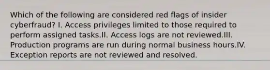 Which of the following are considered red flags of insider cyberfraud? I. Access privileges limited to those required to perform assigned tasks.II. Access logs are not reviewed.III. Production programs are run during normal business hours.IV. Exception reports are not reviewed and resolved.