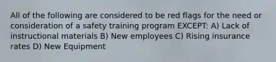 All of the following are considered to be red flags for the need or consideration of a safety training program EXCEPT: A) Lack of instructional materials B) New employees C) Rising insurance rates D) New Equipment