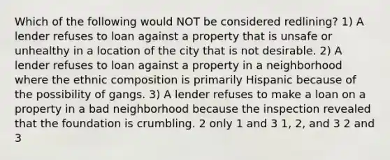 Which of the following would NOT be considered redlining? 1) A lender refuses to loan against a property that is unsafe or unhealthy in a location of the city that is not desirable. 2) A lender refuses to loan against a property in a neighborhood where the ethnic composition is primarily Hispanic because of the possibility of gangs. 3) A lender refuses to make a loan on a property in a bad neighborhood because the inspection revealed that the foundation is crumbling. 2 only 1 and 3 1, 2, and 3 2 and 3