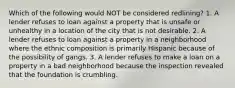 Which of the following would NOT be considered redlining? 1. A lender refuses to loan against a property that is unsafe or unhealthy in a location of the city that is not desirable. 2. A lender refuses to loan against a property in a neighborhood where the ethnic composition is primarily Hispanic because of the possibility of gangs. 3. A lender refuses to make a loan on a property in a bad neighborhood because the inspection revealed that the foundation is crumbling.