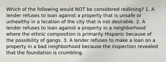 Which of the following would NOT be considered redlining? 1. A lender refuses to loan against a property that is unsafe or unhealthy in a location of the city that is not desirable. 2. A lender refuses to loan against a property in a neighborhood where the ethnic composition is primarily Hispanic because of the possibility of gangs. 3. A lender refuses to make a loan on a property in a bad neighborhood because the inspection revealed that the foundation is crumbling.