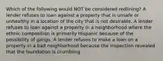 Which of the following would NOT be considered redlining? A lender refuses to loan against a property that is unsafe or unhealthy in a location of the city that is not desirable. A lender refuses to loan against a property in a neighborhood where the ethnic composition is primarily Hispanic because of the possibility of gangs. A lender refuses to make a loan on a property in a bad neighborhood because the inspection revealed that the foundation is crumbling