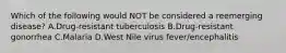 Which of the following would NOT be considered a reemerging disease? A.Drug-resistant tuberculosis B.Drug-resistant gonorrhea C.Malaria D.West Nile virus fever/encephalitis