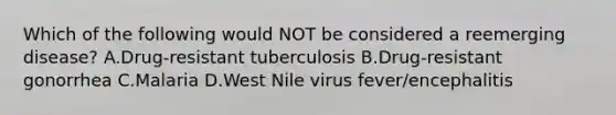 Which of the following would NOT be considered a reemerging disease? A.Drug-resistant tuberculosis B.Drug-resistant gonorrhea C.Malaria D.West Nile virus fever/encephalitis