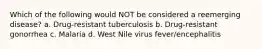 Which of the following would NOT be considered a reemerging disease? a. Drug-resistant tuberculosis b. Drug-resistant gonorrhea c. Malaria d. West Nile virus fever/encephalitis