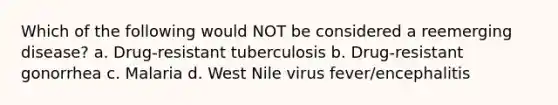 Which of the following would NOT be considered a reemerging disease? a. Drug-resistant tuberculosis b. Drug-resistant gonorrhea c. Malaria d. West Nile virus fever/encephalitis