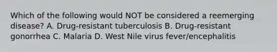 Which of the following would NOT be considered a reemerging disease? A. Drug-resistant tuberculosis B. Drug-resistant gonorrhea C. Malaria D. West Nile virus fever/encephalitis