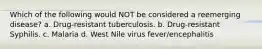 Which of the following would NOT be considered a reemerging disease? a. Drug-resistant tuberculosis. b. Drug-resistant Syphilis. c. Malaria d. West Nile virus fever/encephalitis