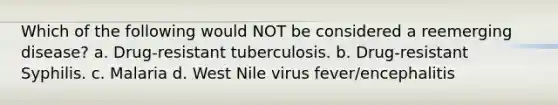 Which of the following would NOT be considered a reemerging disease? a. Drug-resistant tuberculosis. b. Drug-resistant Syphilis. c. Malaria d. West Nile virus fever/encephalitis