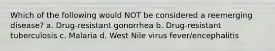 Which of the following would NOT be considered a reemerging disease? a. Drug-resistant gonorrhea b. Drug-resistant tuberculosis c. Malaria d. West Nile virus fever/encephalitis