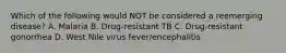 Which of the following would NOT be considered a reemerging disease? A. Malaria B. Drug-resistant TB C. Drug-resistant gonorrhea D. West Nile virus fever/encephalitis
