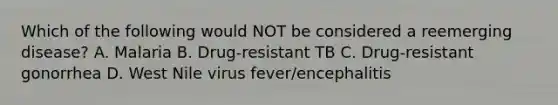 Which of the following would NOT be considered a reemerging disease? A. Malaria B. Drug-resistant TB C. Drug-resistant gonorrhea D. West Nile virus fever/encephalitis