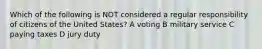 Which of the following is NOT considered a regular responsibility of citizens of the United States? A voting B military service C paying taxes D jury duty