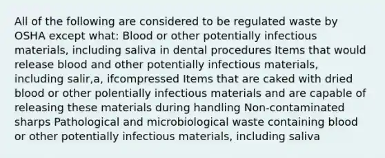 All of the following are considered to be regulated waste by OSHA except what: Blood or other potentially infectious materials, including saliva in dental procedures Items that would release blood and other potentially infectious materials, including salir,a, ifcompressed Items that are caked with dried blood or other polentially infectious materials and are capable of releasing these materials during handling Non-contaminated sharps Pathological and microbiological waste containing blood or other potentially infectious materials, including saliva