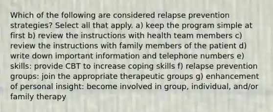 Which of the following are considered relapse prevention strategies? Select all that apply. a) keep the program simple at first b) review the instructions with health team members c) review the instructions with family members of the patient d) write down important information and telephone numbers e) skills: provide CBT to increase coping skills f) relapse prevention groups: join the appropriate therapeutic groups g) enhancement of personal insight: become involved in group, individual, and/or family therapy