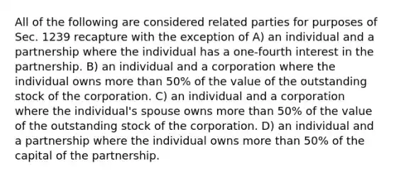 All of the following are considered related parties for purposes of Sec. 1239 recapture with the exception of A) an individual and a partnership where the individual has a one-fourth interest in the partnership. B) an individual and a corporation where the individual owns more than 50% of the value of the outstanding stock of the corporation. C) an individual and a corporation where the individual's spouse owns more than 50% of the value of the outstanding stock of the corporation. D) an individual and a partnership where the individual owns more than 50% of the capital of the partnership.