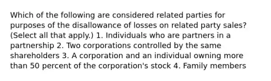 Which of the following are considered related parties for purposes of the disallowance of losses on related party sales? (Select all that apply.) 1. Individuals who are partners in a partnership 2. Two corporations controlled by the same shareholders 3. A corporation and an individual owning more than 50 percent of the corporation's stock 4. Family members