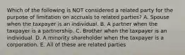 Which of the following is NOT considered a related party for the purpose of limitation on accruals to related parties? A. Spouse when the taxpayer is an individual. B. A partner when the taxpayer is a partnership. C. Brother when the taxpayer is an individual. D. A minority shareholder when the taxpayer is a corporation. E. All of these are related parties