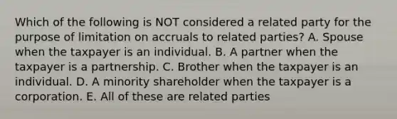 Which of the following is NOT considered a related party for the purpose of limitation on accruals to related parties? A. Spouse when the taxpayer is an individual. B. A partner when the taxpayer is a partnership. C. Brother when the taxpayer is an individual. D. A minority shareholder when the taxpayer is a corporation. E. All of these are related parties