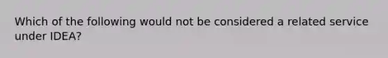 Which of the following would not be considered a related service under IDEA?