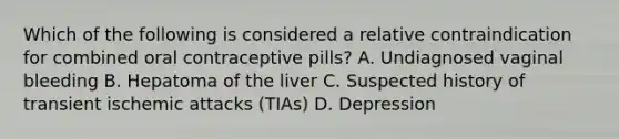 Which of the following is considered a relative contraindication for combined oral contraceptive pills? A. Undiagnosed vaginal bleeding B. Hepatoma of the liver C. Suspected history of transient ischemic attacks (TIAs) D. Depression