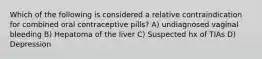 Which of the following is considered a relative contraindication for combined oral contraceptive pills? A) undiagnosed vaginal bleeding B) Hepatoma of the liver C) Suspected hx of TIAs D) Depression