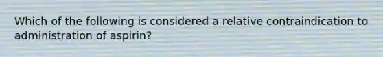 Which of the following is considered a relative contraindication to administration of aspirin?