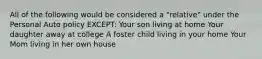 All of the following would be considered a "relative" under the Personal Auto policy EXCEPT: Your son living at home Your daughter away at college A foster child living in your home Your Mom living in her own house